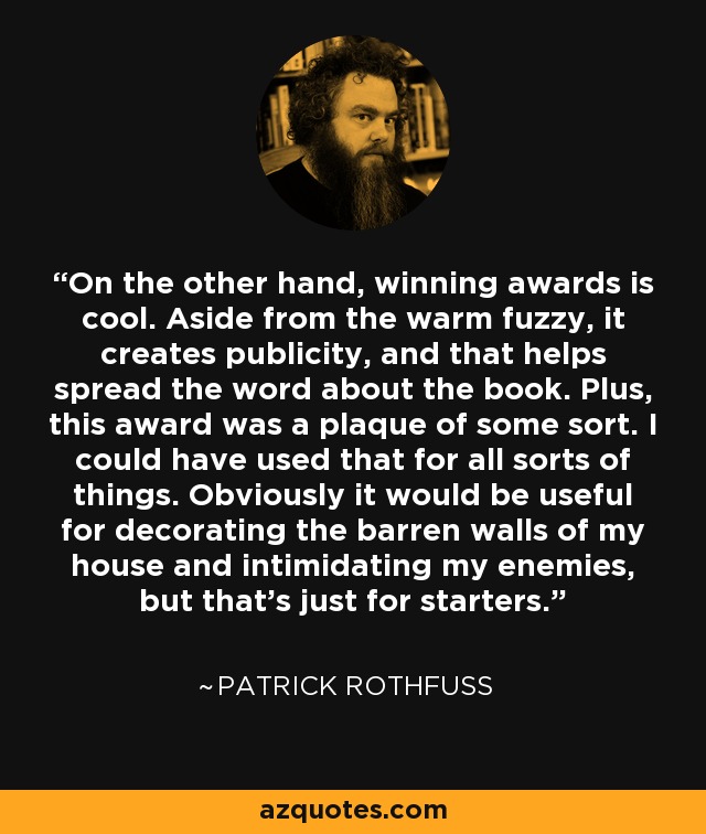 On the other hand, winning awards is cool. Aside from the warm fuzzy, it creates publicity, and that helps spread the word about the book. Plus, this award was a plaque of some sort. I could have used that for all sorts of things. Obviously it would be useful for decorating the barren walls of my house and intimidating my enemies, but that's just for starters. - Patrick Rothfuss