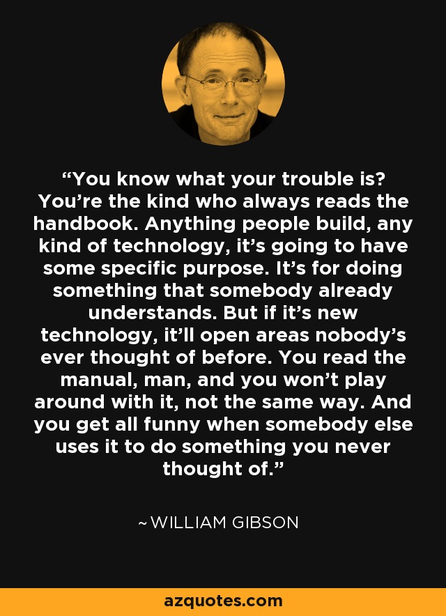 You know what your trouble is? You're the kind who always reads the handbook. Anything people build, any kind of technology, it's going to have some specific purpose. It's for doing something that somebody already understands. But if it's new technology, it'll open areas nobody's ever thought of before. You read the manual, man, and you won't play around with it, not the same way. And you get all funny when somebody else uses it to do something you never thought of. - William Gibson