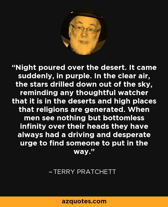 Night poured over the desert. It came suddenly, in purple. In the clear air, the stars drilled down out of the sky, reminding any thoughtful watcher that it is in the deserts and high places that religions are generated. When men see nothing but bottomless infinity over their heads they have always had a driving and desperate urge to find someone to put in the way. - Terry Pratchett