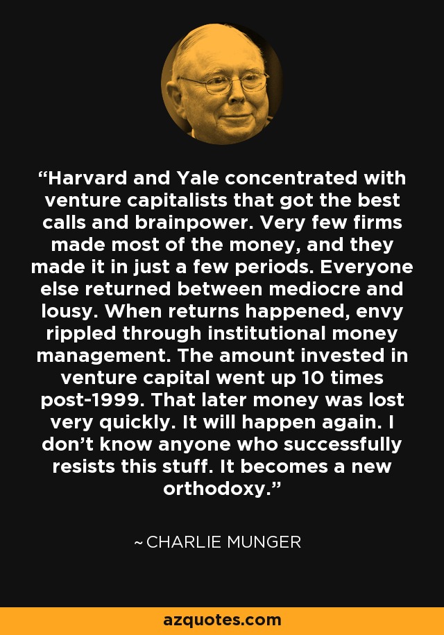 Harvard and Yale concentrated with venture capitalists that got the best calls and brainpower. Very few firms made most of the money, and they made it in just a few periods. Everyone else returned between mediocre and lousy. When returns happened, envy rippled through institutional money management. The amount invested in venture capital went up 10 times post-1999. That later money was lost very quickly. It will happen again. I don't know anyone who successfully resists this stuff. It becomes a new orthodoxy. - Charlie Munger