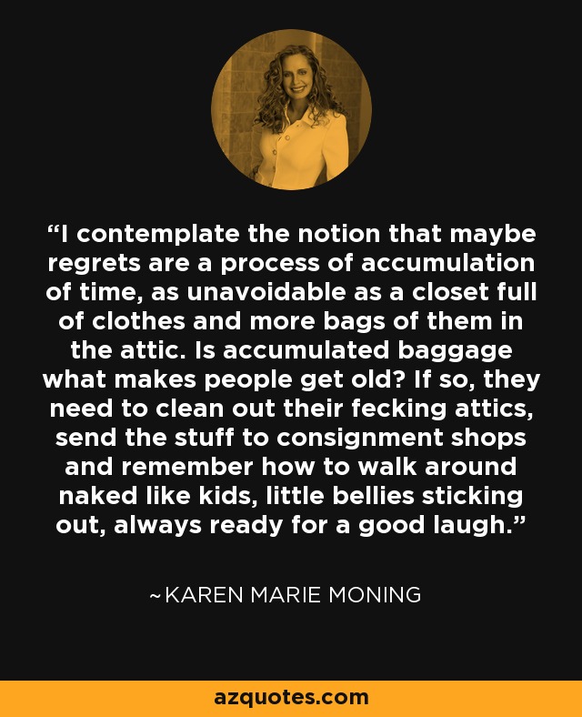 I contemplate the notion that maybe regrets are a process of accumulation of time, as unavoidable as a closet full of clothes and more bags of them in the attic. Is accumulated baggage what makes people get old? If so, they need to clean out their fecking attics, send the stuff to consignment shops and remember how to walk around naked like kids, little bellies sticking out, always ready for a good laugh. - Karen Marie Moning