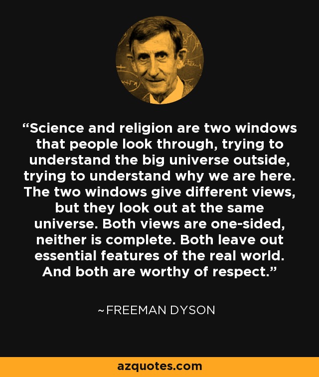 Science and religion are two windows that people look through, trying to understand the big universe outside, trying to understand why we are here. The two windows give different views, but they look out at the same universe. Both views are one-sided, neither is complete. Both leave out essential features of the real world. And both are worthy of respect. - Freeman Dyson