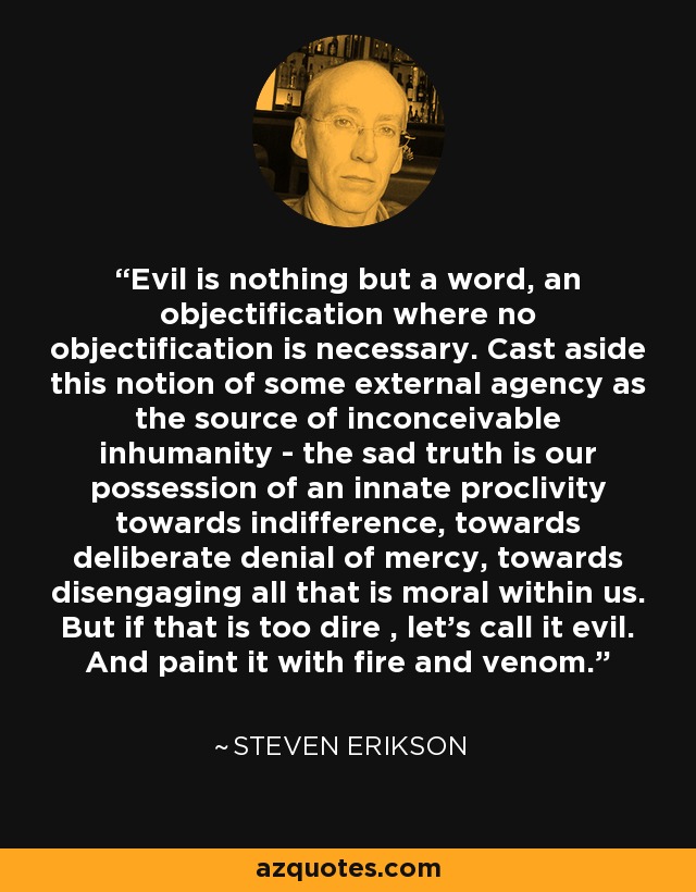 Evil is nothing but a word, an objectification where no objectification is necessary. Cast aside this notion of some external agency as the source of inconceivable inhumanity - the sad truth is our possession of an innate proclivity towards indifference, towards deliberate denial of mercy, towards disengaging all that is moral within us. But if that is too dire , let's call it evil. And paint it with fire and venom. - Steven Erikson