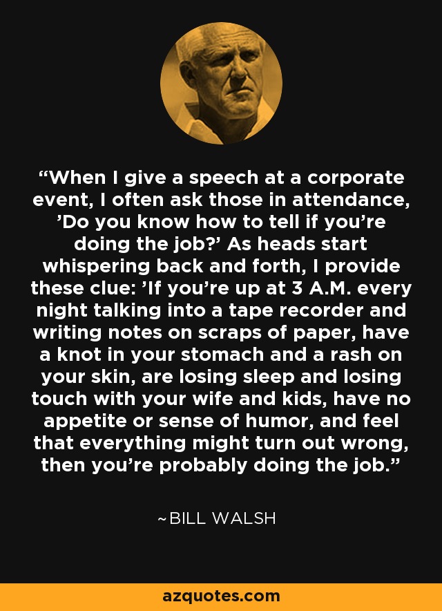 When I give a speech at a corporate event, I often ask those in attendance, 'Do you know how to tell if you're doing the job?' As heads start whispering back and forth, I provide these clue: 'If you're up at 3 A.M. every night talking into a tape recorder and writing notes on scraps of paper, have a knot in your stomach and a rash on your skin, are losing sleep and losing touch with your wife and kids, have no appetite or sense of humor, and feel that everything might turn out wrong, then you're probably doing the job.' - Bill Walsh