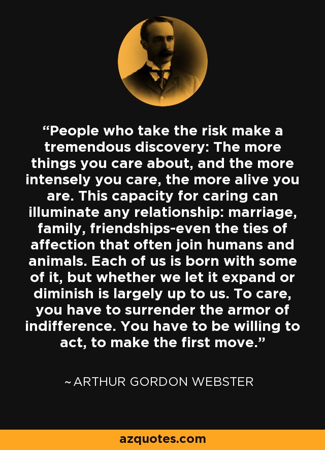 People who take the risk make a tremendous discovery: The more things you care about, and the more intensely you care, the more alive you are. This capacity for caring can illuminate any relationship: marriage, family, friendships-even the ties of affection that often join humans and animals. Each of us is born with some of it, but whether we let it expand or diminish is largely up to us. To care, you have to surrender the armor of indifference. You have to be willing to act, to make the first move. - Arthur Gordon Webster