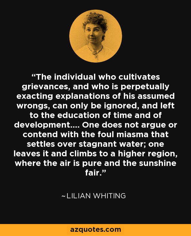 The individual who cultivates grievances, and who is perpetually exacting explanations of his assumed wrongs, can only be ignored, and left to the education of time and of development.... One does not argue or contend with the foul miasma that settles over stagnant water; one leaves it and climbs to a higher region, where the air is pure and the sunshine fair. - Lilian Whiting