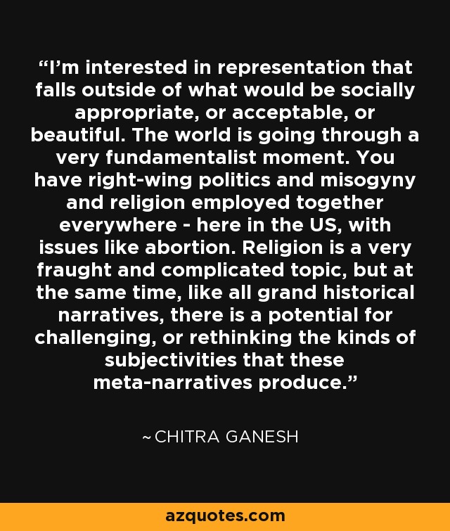 I'm interested in representation that falls outside of what would be socially appropriate, or acceptable, or beautiful. The world is going through a very fundamentalist moment. You have right-wing politics and misogyny and religion employed together everywhere - here in the US, with issues like abortion. Religion is a very fraught and complicated topic, but at the same time, like all grand historical narratives, there is a potential for challenging, or rethinking the kinds of subjectivities that these meta-narratives produce. - Chitra Ganesh