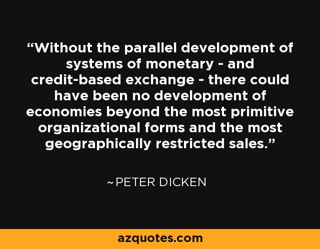Without the parallel development of systems of monetary - and credit-based exchange - there could have been no development of economies beyond the most primitive organizational forms and the most geographically restricted sales. - Peter Dicken