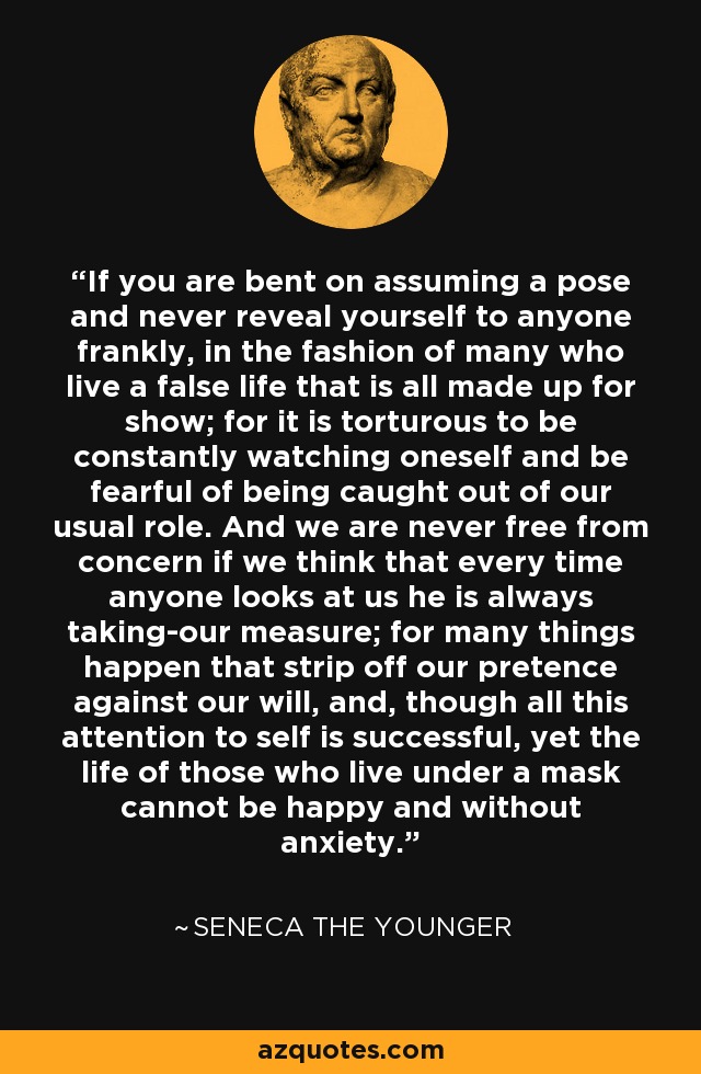 If you are bent on assuming a pose and never reveal yourself to anyone frankly, in the fashion of many who live a false life that is all made up for show; for it is torturous to be constantly watching oneself and be fearful of being caught out of our usual role. And we are never free from concern if we think that every time anyone looks at us he is always taking-our measure; for many things happen that strip off our pretence against our will, and, though all this attention to self is successful, yet the life of those who live under a mask cannot be happy and without anxiety. - Seneca the Younger