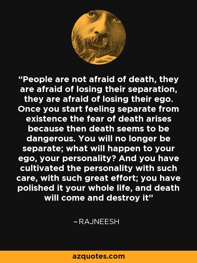 People are not afraid of death, they are afraid of losing their separation, they are afraid of losing their ego. Once you start feeling separate from existence the fear of death arises because then death seems to be dangerous. You will no longer be separate; what will happen to your ego, your personality? And you have cultivated the personality with such care, with such great effort; you have polished it your whole life, and death will come and destroy it - Rajneesh