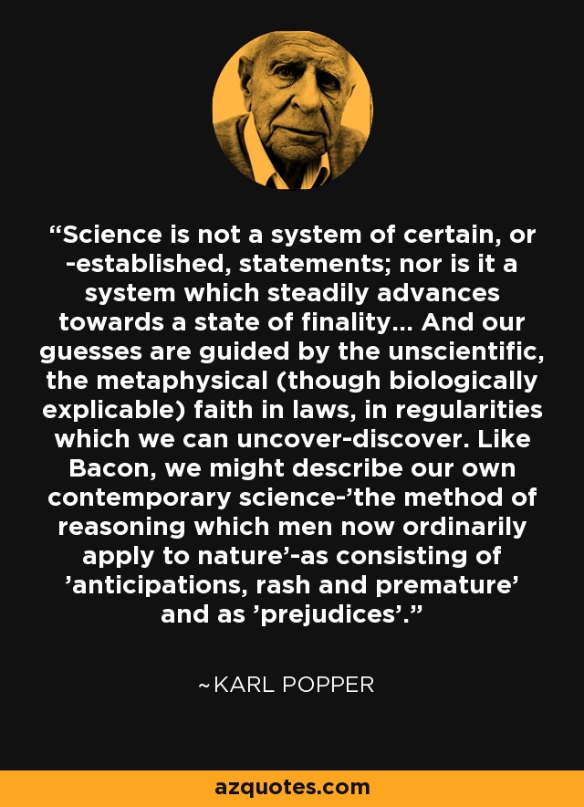 Science is not a system of certain, or -established, statements; nor is it a system which steadily advances towards a state of finality... And our guesses are guided by the unscientific, the metaphysical (though biologically explicable) faith in laws, in regularities which we can uncover-discover. Like Bacon, we might describe our own contemporary science-'the method of reasoning which men now ordinarily apply to nature'-as consisting of 'anticipations, rash and premature' and as 'prejudices'. - Karl Popper