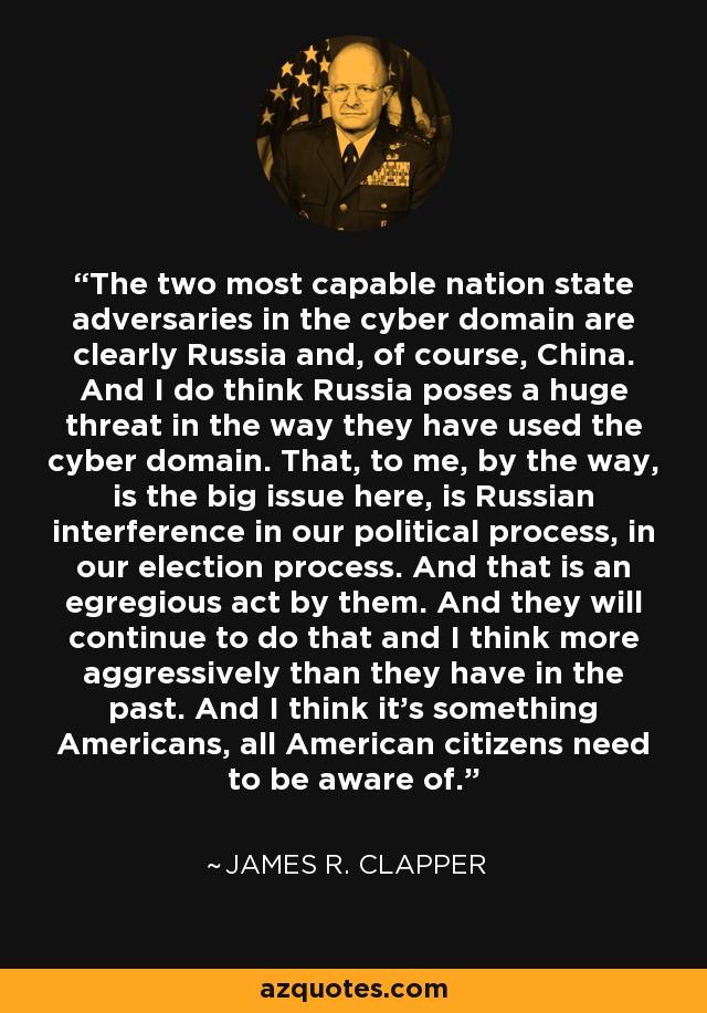 The two most capable nation state adversaries in the cyber domain are clearly Russia and, of course, China. And I do think Russia poses a huge threat in the way they have used the cyber domain. That, to me, by the way, is the big issue here, is Russian interference in our political process, in our election process. And that is an egregious act by them. And they will continue to do that and I think more aggressively than they have in the past. And I think it's something Americans, all American citizens need to be aware of. - James R. Clapper