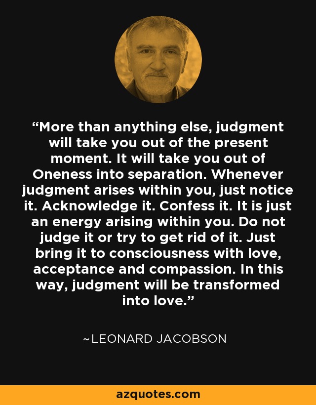 More than anything else, judgment will take you out of the present moment. It will take you out of Oneness into separation. Whenever judgment arises within you, just notice it. Acknowledge it. Confess it. It is just an energy arising within you. Do not judge it or try to get rid of it. Just bring it to consciousness with love, acceptance and compassion. In this way, judgment will be transformed into love. - Leonard Jacobson
