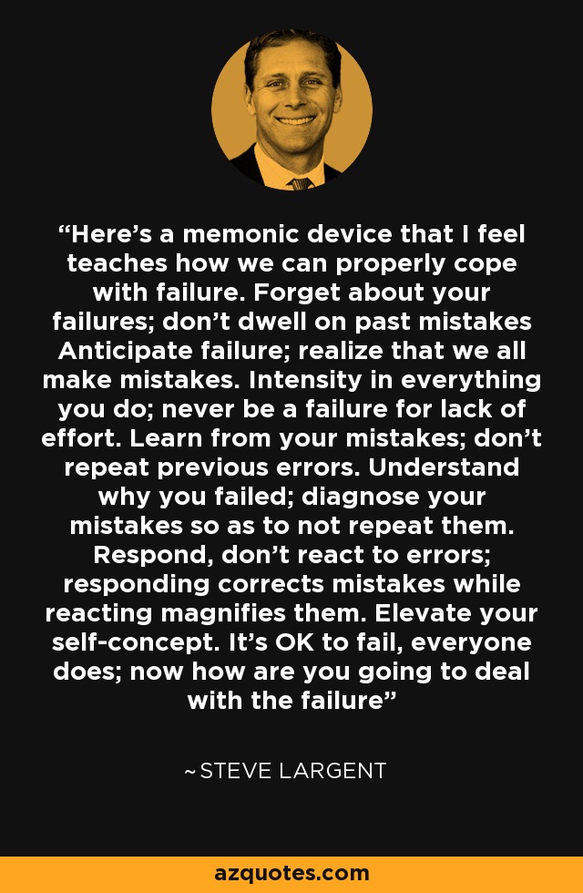Here's a memonic device that I feel teaches how we can properly cope with failure. Forget about your failures; don't dwell on past mistakes Anticipate failure; realize that we all make mistakes. Intensity in everything you do; never be a failure for lack of effort. Learn from your mistakes; don't repeat previous errors. Understand why you failed; diagnose your mistakes so as to not repeat them. Respond, don't react to errors; responding corrects mistakes while reacting magnifies them. Elevate your self-concept. It's OK to fail, everyone does; now how are you going to deal with the failure - Steve Largent