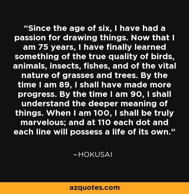 Since the age of six, I have had a passion for drawing things. Now that I am 75 years, I have finally learned something of the true quality of birds, animals, insects, fishes, and of the vital nature of grasses and trees. By the time I am 89, I shall have made more progress. By the time I am 90, I shall understand the deeper meaning of things. When I am 100, I shall be truly marvelous; and at 110 each dot and each line will possess a life of its own. - Hokusai Since the age of six, I have had a passion for drawing things. Now that I am 75 years, I have finally learned something of the true quality of birds, animals, insects, fishes, and of the vital nature of grasses and trees. By the time I am 89, I shall have made more progress. By the time I am 90, I shall understand the deeper meaning of things. When I am 100, I shall be truly marvelous; and at 110 each dot and each line will possess a life of its own. - Hokusai