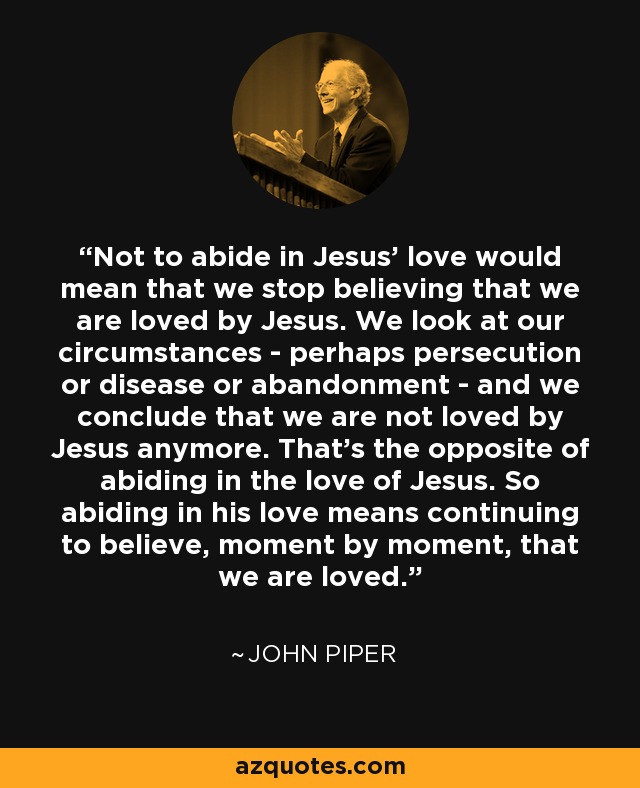 Not to abide in Jesus’ love would mean that we stop believing that we are loved by Jesus. We look at our circumstances - perhaps persecution or disease or abandonment - and we conclude that we are not loved by Jesus anymore. That’s the opposite of abiding in the love of Jesus. So abiding in his love means continuing to believe, moment by moment, that we are loved. - John Piper