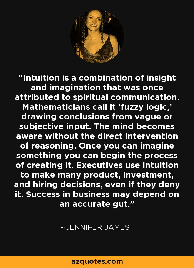 Intuition is a combination of insight and imagination that was once attributed to spiritual communication. Mathematicians call it 'fuzzy logic,' drawing conclusions from vague or subjective input. The mind becomes aware without the direct intervention of reasoning. Once you can imagine something you can begin the process of creating it. Executives use intuition to make many product, investment, and hiring decisions, even if they deny it. Success in business may depend on an accurate gut. - Jennifer James