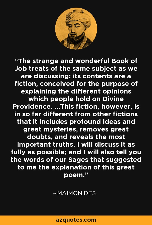 The strange and wonderful Book of Job treats of the same subject as we are discussing; its contents are a fiction, conceived for the purpose of explaining the different opinions which people hold on Divine Providence. ...This fiction, however, is in so far different from other fictions that it includes profound ideas and great mysteries, removes great doubts, and reveals the most important truths. I will discuss it as fully as possible; and I will also tell you the words of our Sages that suggested to me the explanation of this great poem. - Maimonides