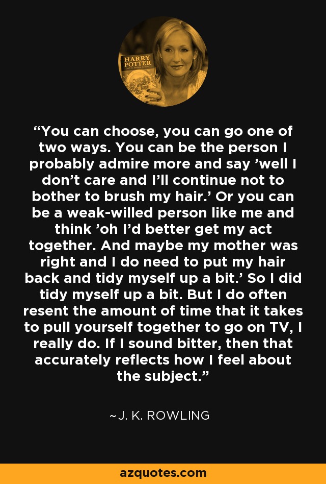 You can choose, you can go one of two ways. You can be the person I probably admire more and say 'well I don't care and I'll continue not to bother to brush my hair.' Or you can be a weak-willed person like me and think 'oh I'd better get my act together. And maybe my mother was right and I do need to put my hair back and tidy myself up a bit.' So I did tidy myself up a bit. But I do often resent the amount of time that it takes to pull yourself together to go on TV, I really do. If I sound bitter, then that accurately reflects how I feel about the subject. - J. K. Rowling