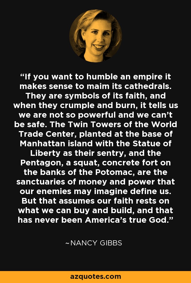 If you want to humble an empire it makes sense to maim its cathedrals. They are symbols of its faith, and when they crumple and burn, it tells us we are not so powerful and we can't be safe. The Twin Towers of the World Trade Center, planted at the base of Manhattan island with the Statue of Liberty as their sentry, and the Pentagon, a squat, concrete fort on the banks of the Potomac, are the sanctuaries of money and power that our enemies may imagine define us. But that assumes our faith rests on what we can buy and build, and that has never been America's true God. - Nancy Gibbs