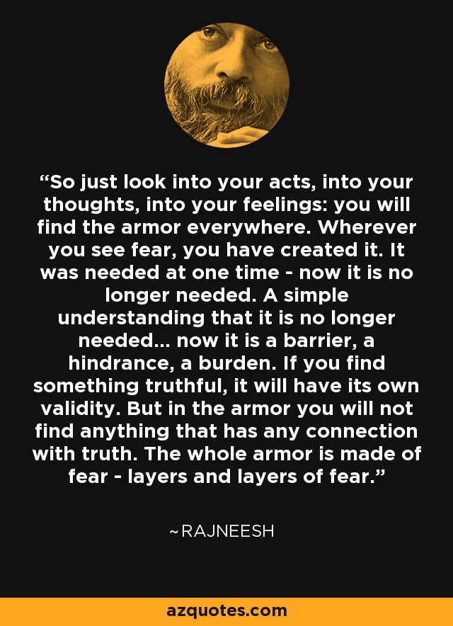 So just look into your acts, into your thoughts, into your feelings: you will find the armor everywhere. Wherever you see fear, you have created it. It was needed at one time - now it is no longer needed. A simple understanding that it is no longer needed... now it is a barrier, a hindrance, a burden. If you find something truthful, it will have its own validity. But in the armor you will not find anything that has any connection with truth. The whole armor is made of fear - layers and layers of fear. - Rajneesh