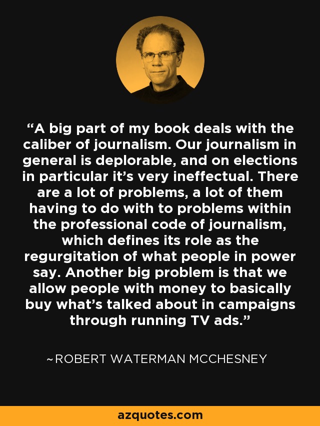 A big part of my book deals with the caliber of journalism. Our journalism in general is deplorable, and on elections in particular it's very ineffectual. There are a lot of problems, a lot of them having to do with to problems within the professional code of journalism, which defines its role as the regurgitation of what people in power say. Another big problem is that we allow people with money to basically buy what's talked about in campaigns through running TV ads. - Robert Waterman McChesney