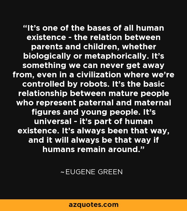 It's one of the bases of all human existence - the relation between parents and children, whether biologically or metaphorically. It's something we can never get away from, even in a civilization where we're controlled by robots. It's the basic relationship between mature people who represent paternal and maternal figures and young people. It's universal - it's part of human existence. It's always been that way, and it will always be that way if humans remain around. - Eugene Green