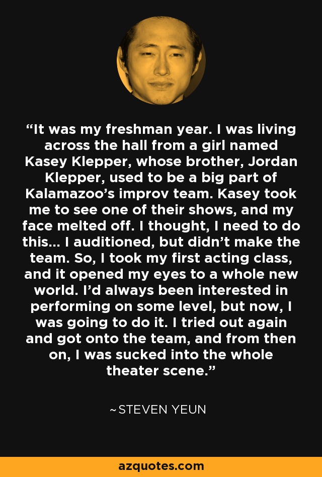 It was my freshman year. I was living across the hall from a girl named Kasey Klepper, whose brother, Jordan Klepper, used to be a big part of Kalamazoo's improv team. Kasey took me to see one of their shows, and my face melted off. I thought, I need to do this... I auditioned, but didn't make the team. So, I took my first acting class, and it opened my eyes to a whole new world. I'd always been interested in performing on some level, but now, I was going to do it. I tried out again and got onto the team, and from then on, I was sucked into the whole theater scene. - Steven Yeun