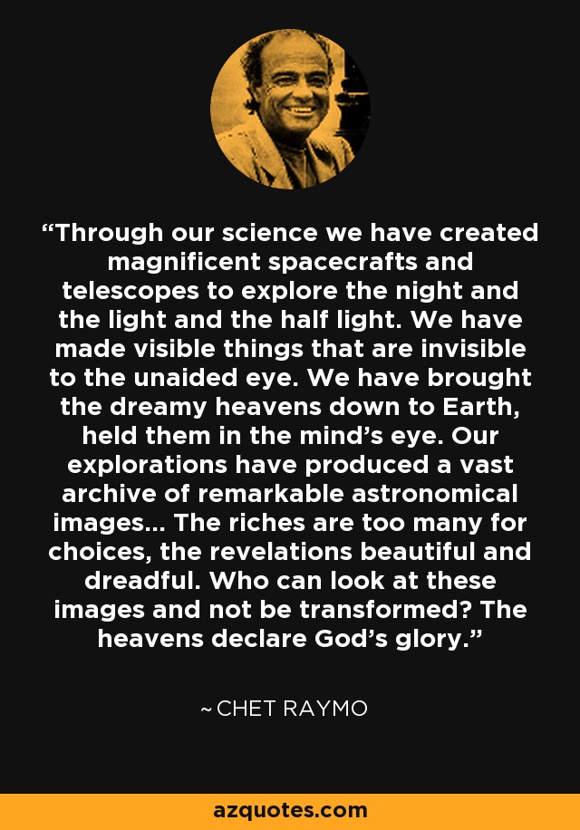 Through our science we have created magnificent spacecrafts and telescopes to explore the night and the light and the half light. We have made visible things that are invisible to the unaided eye. We have brought the dreamy heavens down to Earth, held them in the mind's eye. Our explorations have produced a vast archive of remarkable astronomical images... The riches are too many for choices, the revelations beautiful and dreadful. Who can look at these images and not be transformed? The heavens declare God's glory. - Chet Raymo