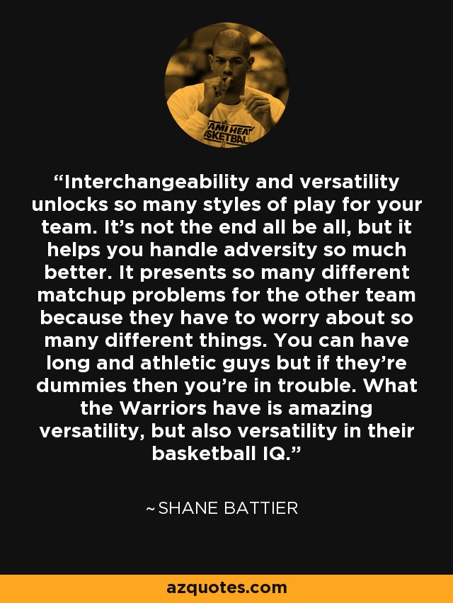 Interchangeability and versatility unlocks so many styles of play for your team. It's not the end all be all, but it helps you handle adversity so much better. It presents so many different matchup problems for the other team because they have to worry about so many different things. You can have long and athletic guys but if they're dummies then you're in trouble. What the Warriors have is amazing versatility, but also versatility in their basketball IQ. - Shane Battier