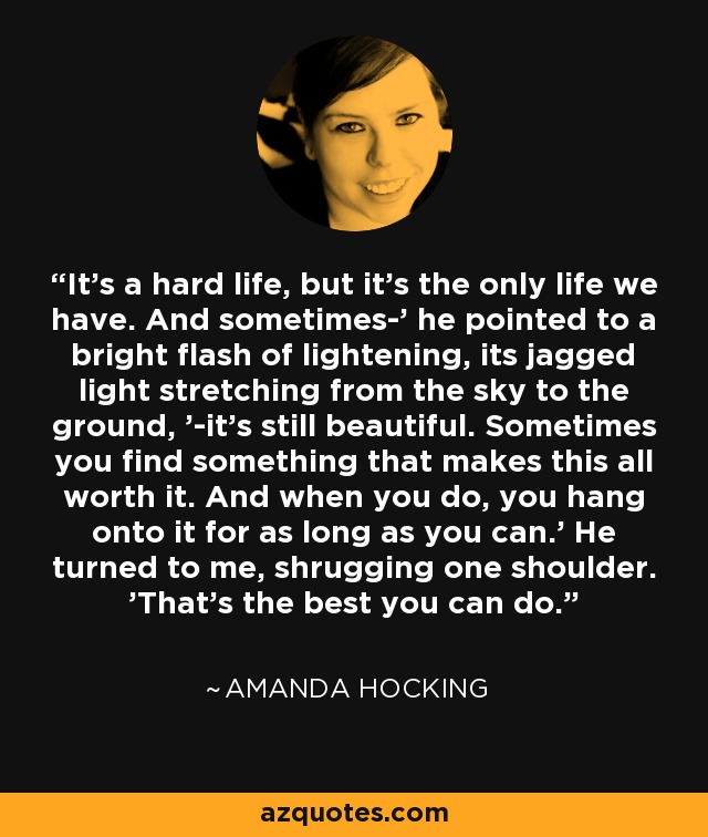 It's a hard life, but it's the only life we have. And sometimes-' he pointed to a bright flash of lightening, its jagged light stretching from the sky to the ground, '-it's still beautiful. Sometimes you find something that makes this all worth it. And when you do, you hang onto it for as long as you can.' He turned to me, shrugging one shoulder. 'That's the best you can do. - Amanda Hocking