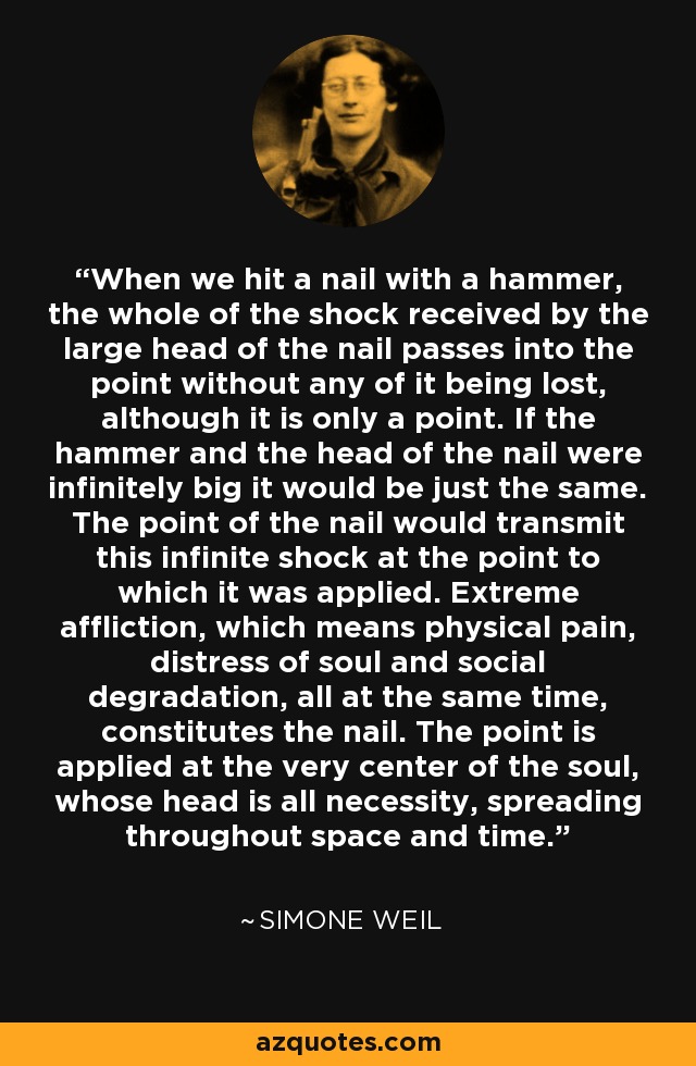 When we hit a nail with a hammer, the whole of the shock received by the large head of the nail passes into the point without any of it being lost, although it is only a point. If the hammer and the head of the nail were infinitely big it would be just the same. The point of the nail would transmit this infinite shock at the point to which it was applied. Extreme affliction, which means physical pain, distress of soul and social degradation, all at the same time, constitutes the nail. The point is applied at the very center of the soul, whose head is all necessity, spreading throughout space and time. - Simone Weil