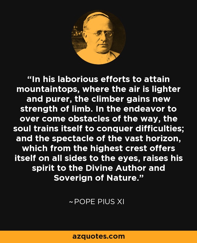 In his laborious efforts to attain mountaintops, where the air is lighter and purer, the climber gains new strength of limb. In the endeavor to over come obstacles of the way, the soul trains itself to conquer difficulties; and the spectacle of the vast horizon, which from the highest crest offers itself on all sides to the eyes, raises his spirit to the Divine Author and Soverign of Nature. - Pope Pius XI