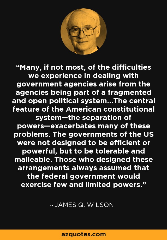 Many, if not most, of the difficulties we experience in dealing with government agencies arise from the agencies being part of a fragmented and open political system…The central feature of the American constitutional system—the separation of powers—exacerbates many of these problems. The governments of the US were not designed to be efficient or powerful, but to be tolerable and malleable. Those who designed these arrangements always assumed that the federal government would exercise few and limited powers. - James Q. Wilson