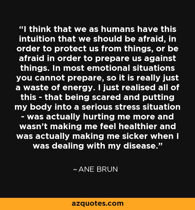 I think that we as humans have this intuition that we should be afraid, in order to protect us from things, or be afraid in order to prepare us against things. In most emotional situations you cannot prepare, so it is really just a waste of energy. I just realised all of this - that being scared and putting my body into a serious stress situation - was actually hurting me more and wasn't making me feel healthier and was actually making me sicker when I was dealing with my disease. - Ane Brun