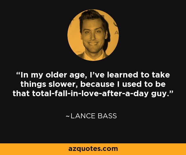 In my older age, I've learned to take things slower, because I used to be that total-fall-in-love-after-a-day guy. - Lance Bass