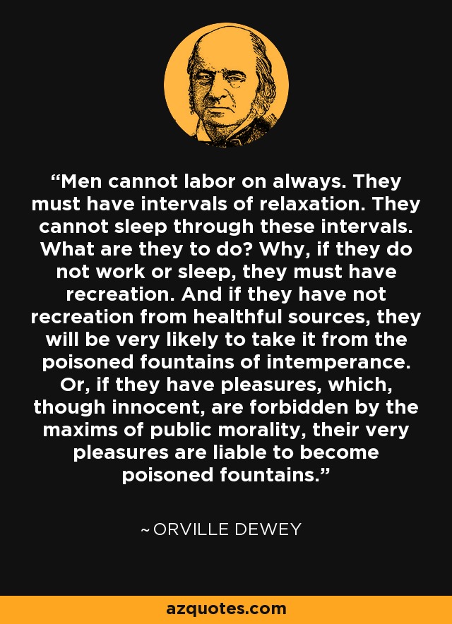 Men cannot labor on always. They must have intervals of relaxation. They cannot sleep through these intervals. What are they to do? Why, if they do not work or sleep, they must have recreation. And if they have not recreation from healthful sources, they will be very likely to take it from the poisoned fountains of intemperance. Or, if they have pleasures, which, though innocent, are forbidden by the maxims of public morality, their very pleasures are liable to become poisoned fountains. - Orville Dewey