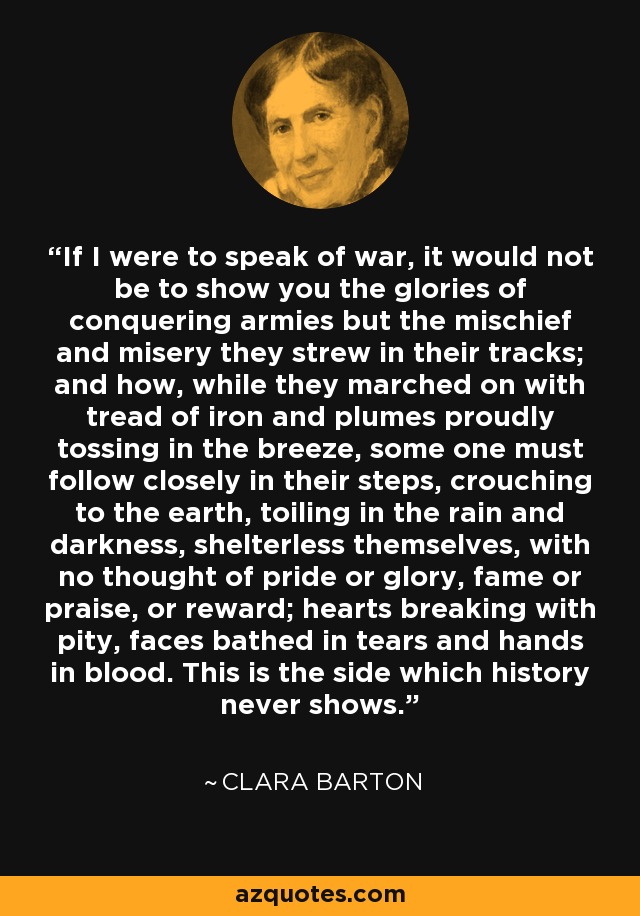 If I were to speak of war, it would not be to show you the glories of conquering armies but the mischief and misery they strew in their tracks; and how, while they marched on with tread of iron and plumes proudly tossing in the breeze, some one must follow closely in their steps, crouching to the earth, toiling in the rain and darkness, shelterless themselves, with no thought of pride or glory, fame or praise, or reward; hearts breaking with pity, faces bathed in tears and hands in blood. This is the side which history never shows. - Clara Barton