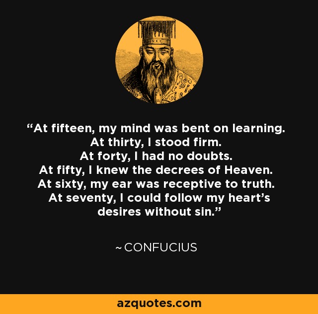 At fifteen, my mind was bent on learning. At thirty, I stood firm. At forty, I had no doubts. At fifty, I knew the decrees of Heaven. At sixty, my ear was receptive to truth. At seventy, I could follow my heart's desires without sin. - Confucius