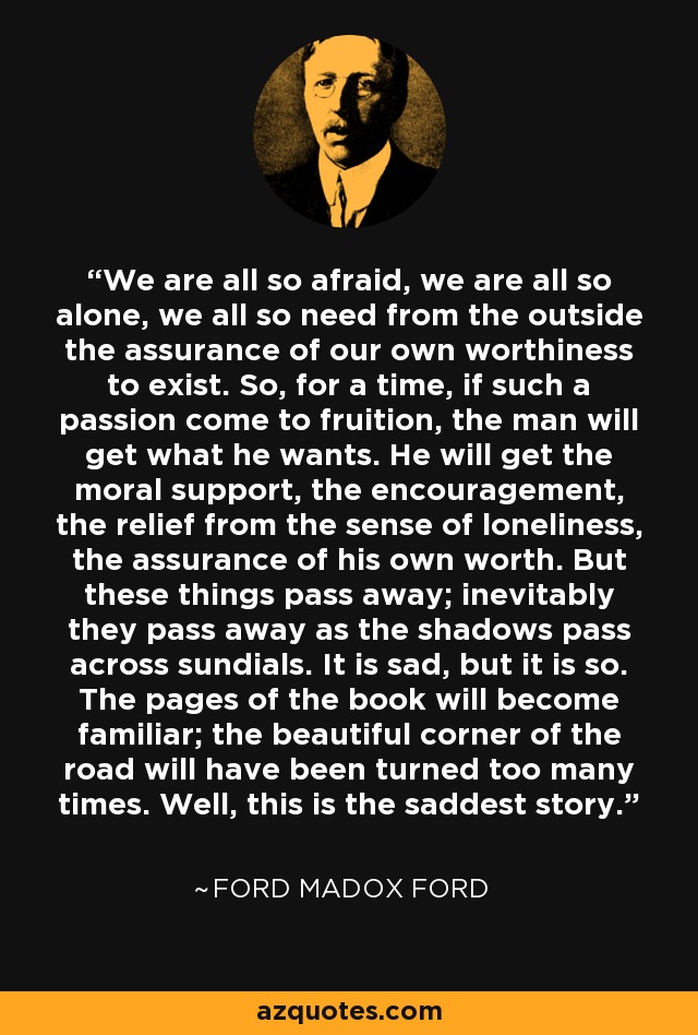 We are all so afraid, we are all so alone, we all so need from the outside the assurance of our own worthiness to exist. So, for a time, if such a passion come to fruition, the man will get what he wants. He will get the moral support, the encouragement, the relief from the sense of loneliness, the assurance of his own worth. But these things pass away; inevitably they pass away as the shadows pass across sundials. It is sad, but it is so. The pages of the book will become familiar; the beautiful corner of the road will have been turned too many times. Well, this is the saddest story. - Ford Madox Ford