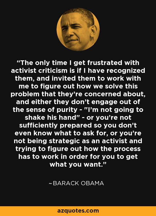 The only time I get frustrated with activist criticism is if I have recognized them, and invited them to work with me to figure out how we solve this problem that they're concerned about, and either they don't engage out of the sense of purity - 