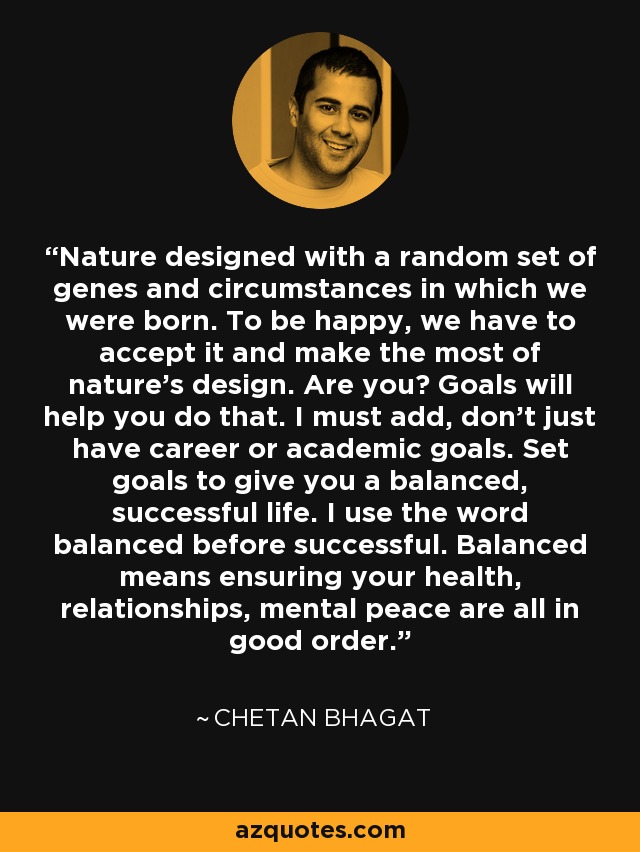 Nature designed with a random set of genes and circumstances in which we were born. To be happy, we have to accept it and make the most of nature’s design. Are you? Goals will help you do that. I must add, don’t just have career or academic goals. Set goals to give you a balanced, successful life. I use the word balanced before successful. Balanced means ensuring your health, relationships, mental peace are all in good order. - Chetan Bhagat