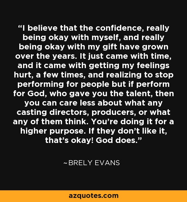 I believe that the confidence, really being okay with myself, and really being okay with my gift have grown over the years. It just came with time, and it came with getting my feelings hurt, a few times, and realizing to stop performing for people but if perform for God, who gave you the talent, then you can care less about what any casting directors, producers, or what any of them think. You're doing it for a higher purpose. If they don't like it, that's okay! God does. - Brely Evans