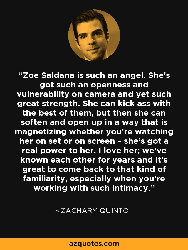Zoe Saldana is such an angel. She’s got such an openness and vulnerability on camera and yet such great strength. She can kick ass with the best of them, but then she can soften and open up in a way that is magnetizing whether you’re watching her on set or on screen – she’s got a real power to her. I love her; we’ve known each other for years and it’s great to come back to that kind of familiarity, especially when you’re working with such intimacy. - Zachary Quinto