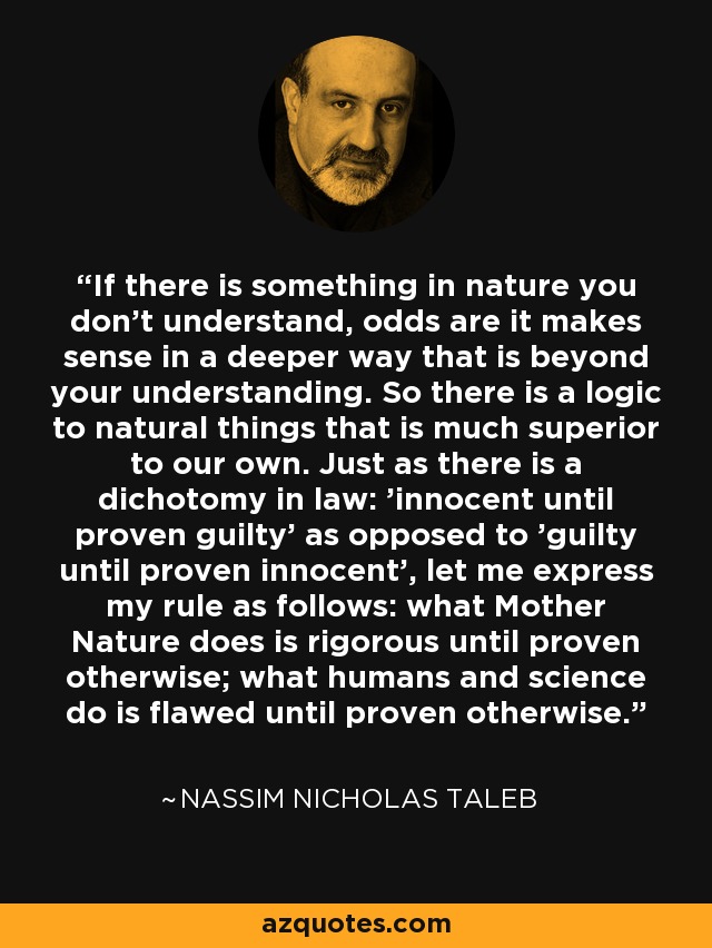 If there is something in nature you don't understand, odds are it makes sense in a deeper way that is beyond your understanding. So there is a logic to natural things that is much superior to our own. Just as there is a dichotomy in law: 'innocent until proven guilty' as opposed to 'guilty until proven innocent', let me express my rule as follows: what Mother Nature does is rigorous until proven otherwise; what humans and science do is flawed until proven otherwise. - Nassim Nicholas Taleb