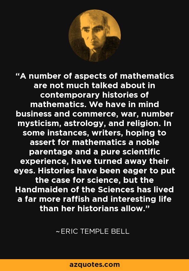 A number of aspects of mathematics are not much talked about in contemporary histories of mathematics. We have in mind business and commerce, war, number mysticism, astrology, and religion. In some instances, writers, hoping to assert for mathematics a noble parentage and a pure scientific experience, have turned away their eyes. Histories have been eager to put the case for science, but the Handmaiden of the Sciences has lived a far more raffish and interesting life than her historians allow. - Eric Temple Bell