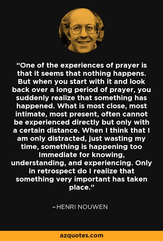 One of the experiences of prayer is that it seems that nothing happens. But when you start with it and look back over a long period of prayer, you suddenly realize that something has happened. What is most close, most intimate, most present, often cannot be experienced directly but only with a certain distance. When I think that I am only distracted, just wasting my time, something is happening too Immediate for knowing, understanding, and experiencing. Only in retrospect do I realize that something very important has taken place. - Henri Nouwen