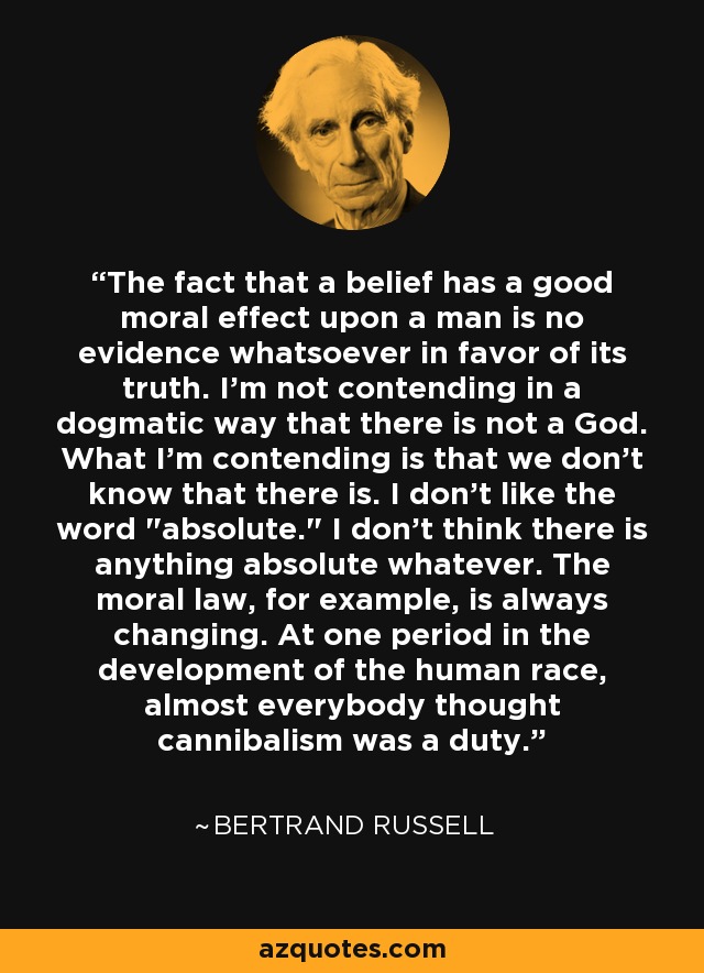 The fact that a belief has a good moral effect upon a man is no evidence whatsoever in favor of its truth. I'm not contending in a dogmatic way that there is not a God. What I'm contending is that we don't know that there is. I don't like the word 