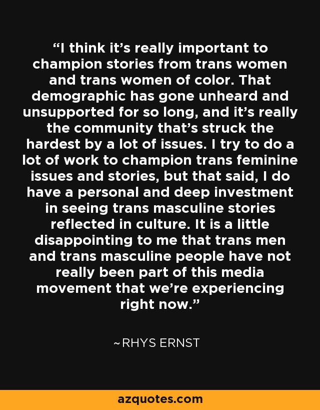 I think it's really important to champion stories from trans women and trans women of color. That demographic has gone unheard and unsupported for so long, and it's really the community that's struck the hardest by a lot of issues. I try to do a lot of work to champion trans feminine issues and stories, but that said, I do have a personal and deep investment in seeing trans masculine stories reflected in culture. It is a little disappointing to me that trans men and trans masculine people have not really been part of this media movement that we're experiencing right now. - Rhys Ernst