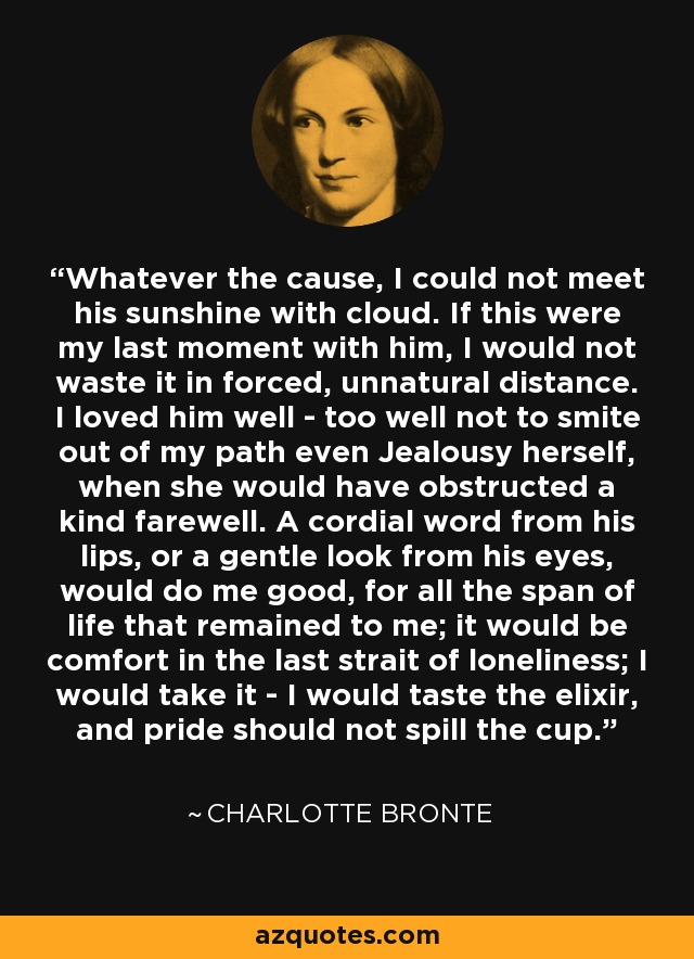 Whatever the cause, I could not meet his sunshine with cloud. If this were my last moment with him, I would not waste it in forced, unnatural distance. I loved him well - too well not to smite out of my path even Jealousy herself, when she would have obstructed a kind farewell. A cordial word from his lips, or a gentle look from his eyes, would do me good, for all the span of life that remained to me; it would be comfort in the last strait of loneliness; I would take it - I would taste the elixir, and pride should not spill the cup. - Charlotte Bronte